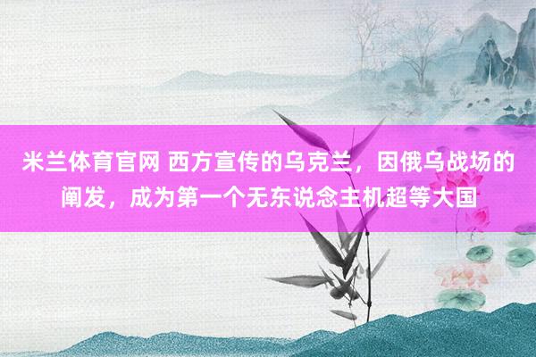 米兰体育官网 西方宣传的乌克兰，因俄乌战场的阐发，成为第一个无东说念主机超等大国