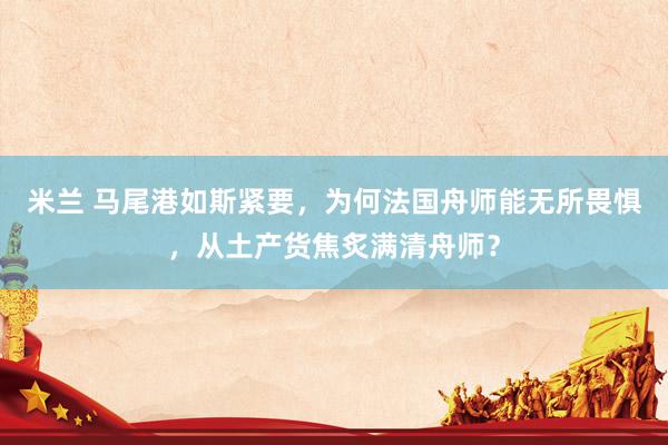 米兰 马尾港如斯紧要，为何法国舟师能无所畏惧，从土产货焦炙满清舟师？