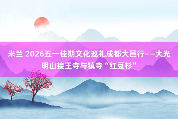 米兰 2026五一佳期文化巡礼成都大邑行——大光明山接王寺与镇寺“红豆杉”
