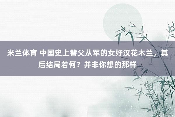 米兰体育 中国史上替父从军的女好汉花木兰，其后结局若何？并非你想的那样