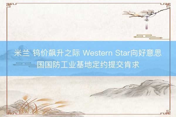 米兰 钨价飙升之际 Western Star向好意思国国防工业基地定约提交肯求