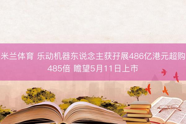 米兰体育 乐动机器东说念主获孖展486亿港元超购485倍 瞻望5月11日上市