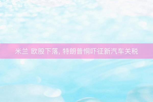 米兰 欧股下落， 特朗普恫吓征新汽车关税