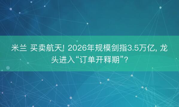 米兰 买卖航天! 2026年规模剑指3.5万亿， 龙头进入“订单开释期”?