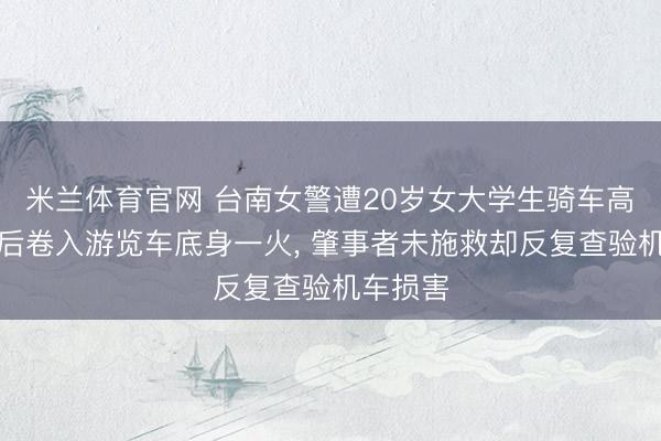米兰体育官网 台南女警遭20岁女大学生骑车高速追撞后卷入游览车底身一火， 肇事者未施救却反复查验机车损害