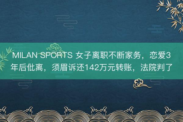 MILAN SPORTS 女子离职不断家务，恋爱3年后仳离，须眉诉还142万元转账，法院判了