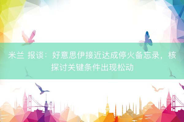米兰 报谈：好意思伊接近达成停火备忘录，核探讨关键条件出现松动