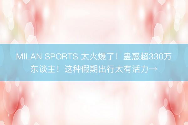 MILAN SPORTS 太火爆了！蛊惑超330万东谈主！这种假期出行太有活力→