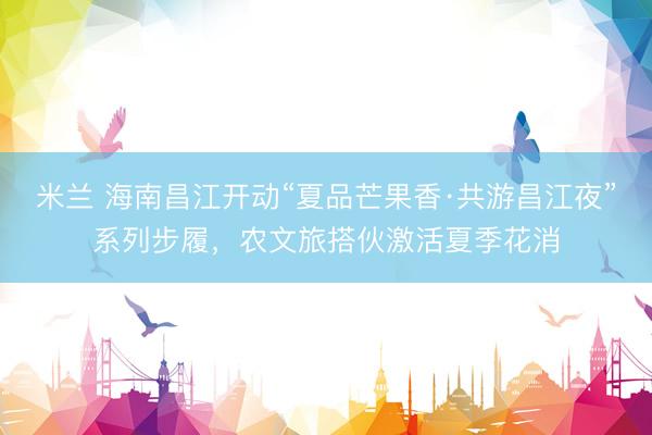 米兰 海南昌江开动“夏品芒果香·共游昌江夜”系列步履，农文旅搭伙激活夏季花消