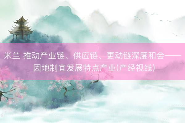 米兰 推动产业链、供应链、更动链深度和会—— 因地制宜发展特点产业(产经视线)