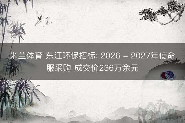 米兰体育 东江环保招标: 2026 - 2027年使命服采购 成交价236万余元