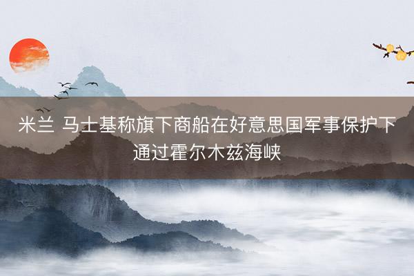 米兰 马士基称旗下商船在好意思国军事保护下通过霍尔木兹海峡