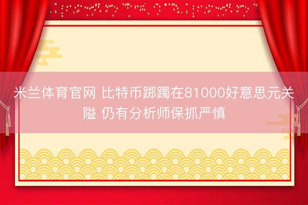 米兰体育官网 比特币踯躅在81000好意思元关隘 仍有分析师保抓严慎