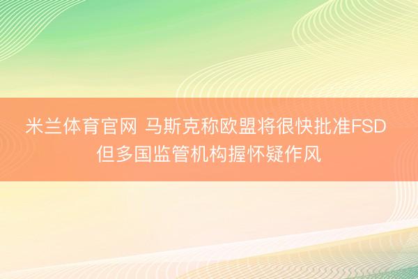 米兰体育官网 马斯克称欧盟将很快批准FSD 但多国监管机构握怀疑作风