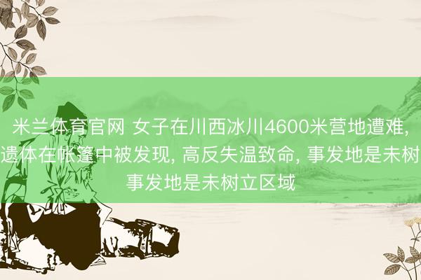 米兰体育官网 女子在川西冰川4600米营地遭难, 当地: 遗体在帐篷中被发现, 高反失温致命, 事发地是未树立区域