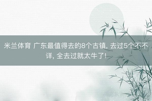米兰体育 广东最值得去的8个古镇, 去过5个不不详, 全去过就太牛了!