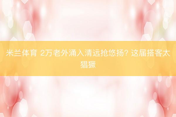 米兰体育 2万老外涌入清远抢悠扬? 这届搭客太猖獗