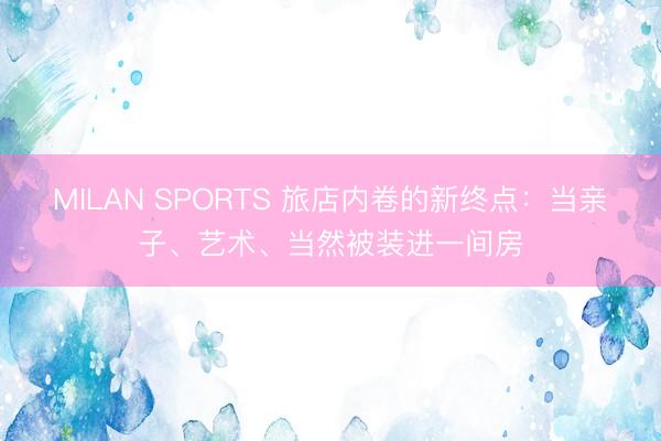 MILAN SPORTS 旅店内卷的新终点：当亲子、艺术、当然被装进一间房