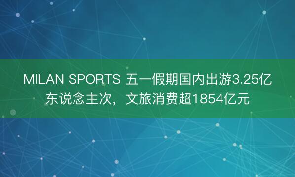 MILAN SPORTS 五一假期国内出游3.25亿东说念主次，文旅消费超1854亿元