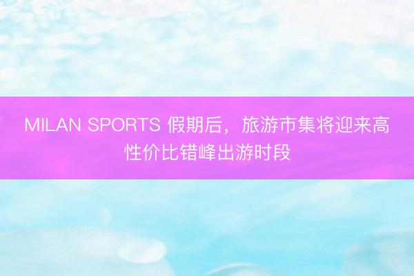 MILAN SPORTS 假期后，旅游市集将迎来高性价比错峰出游时段