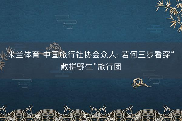 米兰体育 中国旅行社协会众人: 若何三步看穿“散拼野生”旅行团