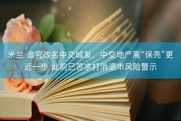 米兰 追究改名中交城发，中交地产离“保壳”更近一步 此前已苦求打消退市风险警示