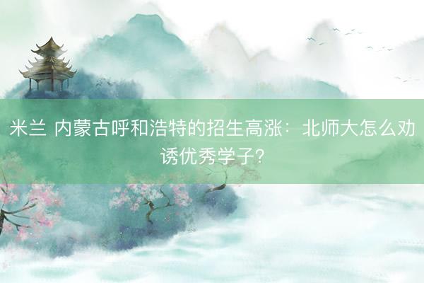 米兰 内蒙古呼和浩特的招生高涨：北师大怎么劝诱优秀学子？
